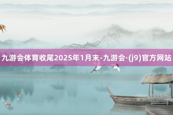 九游会体育收尾2025年1月末-九游会·(j9)官方网站