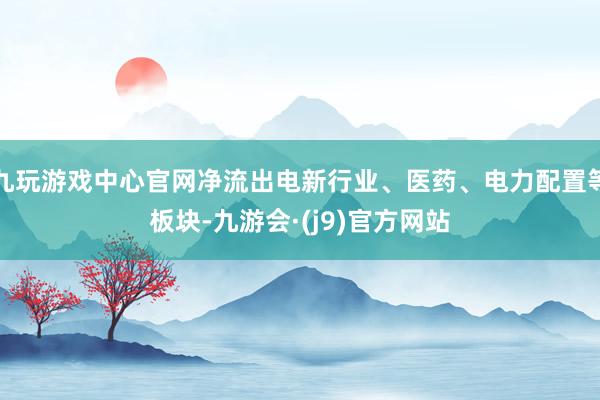 九玩游戏中心官网净流出电新行业、医药、电力配置等板块-九游会·(j9)官方网站