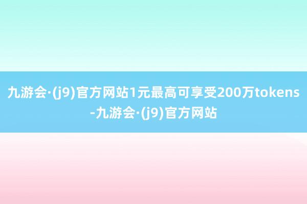 九游会·(j9)官方网站1元最高可享受200万tokens-九游会·(j9)官方网站