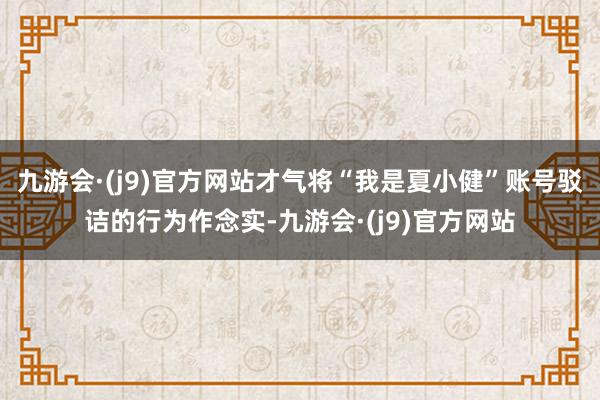 九游会·(j9)官方网站才气将“我是夏小健”账号驳诘的行为作念实-九游会·(j9)官方网站
