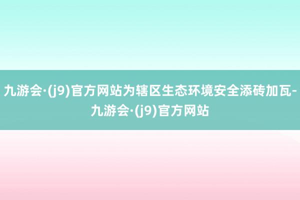 九游会·(j9)官方网站为辖区生态环境安全添砖加瓦-九游会·(j9)官方网站