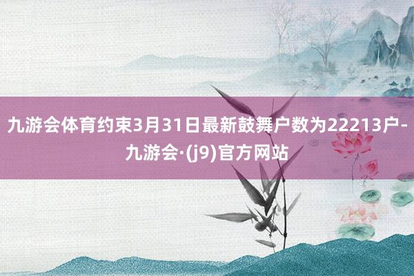 九游会体育约束3月31日最新鼓舞户数为22213户-九游会·(j9)官方网站