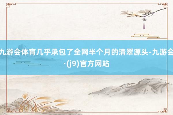 九游会体育几乎承包了全网半个月的清翠源头-九游会·(j9)官方网站