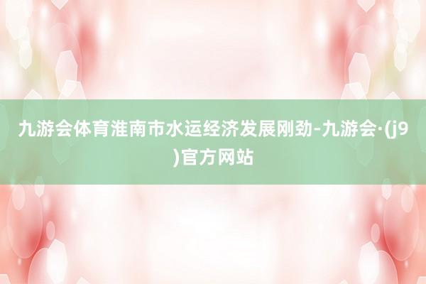 九游会体育淮南市水运经济发展刚劲-九游会·(j9)官方网站