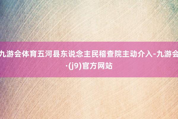 九游会体育五河县东说念主民稽查院主动介入-九游会·(j9)官方网站
