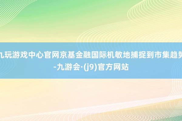 九玩游戏中心官网京基金融国际机敏地捕捉到市集趋势-九游会·(j9)官方网站