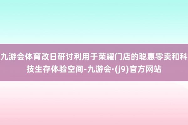 九游会体育改日研讨利用于荣耀门店的聪惠零卖和科技生存体验空间-九游会·(j9)官方网站
