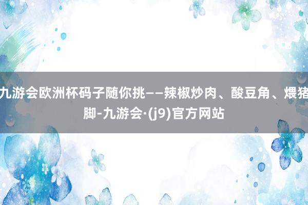 九游会欧洲杯码子随你挑——辣椒炒肉、酸豆角、煨猪脚-九游会·(j9)官方网站