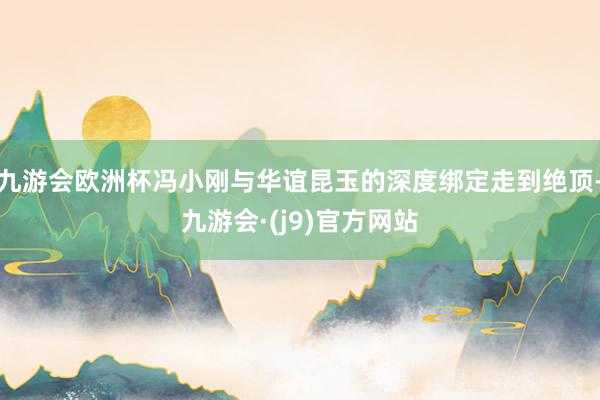 九游会欧洲杯冯小刚与华谊昆玉的深度绑定走到绝顶-九游会·(j9)官方网站