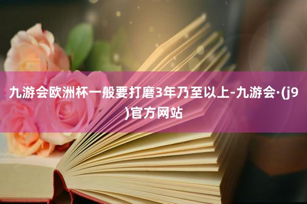 九游会欧洲杯一般要打磨3年乃至以上-九游会·(j9)官方网站