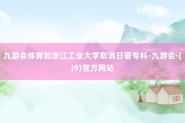 九游会体育如浙江工业大学取消日语专科-九游会·(j9)官方网站