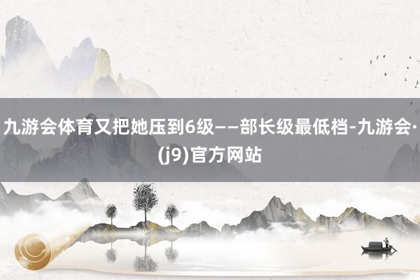 九游会体育又把她压到6级——部长级最低档-九游会·(j9)官方网站