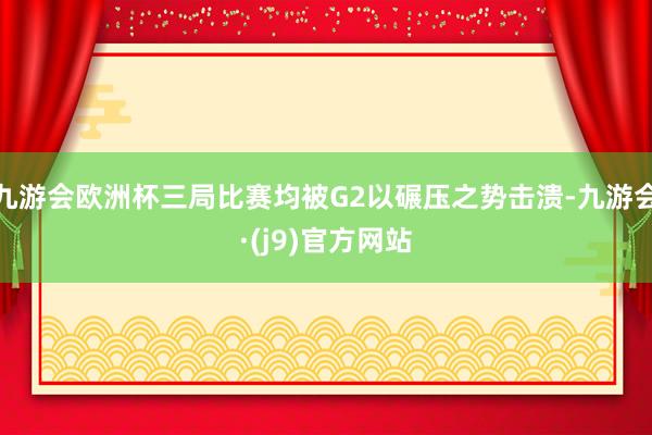 九游会欧洲杯三局比赛均被G2以碾压之势击溃-九游会·(j9)官方网站