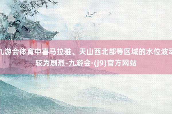 九游会体育中喜马拉雅、天山西北部等区域的水位波动较为剧烈-九游会·(j9)官方网站