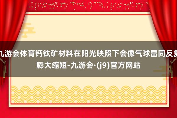 九游会体育钙钛矿材料在阳光映照下会像气球雷同反复膨大缩短-九游会·(j9)官方网站