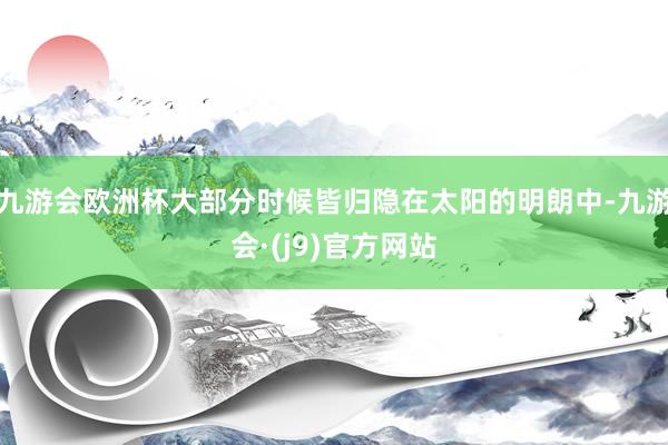九游会欧洲杯大部分时候皆归隐在太阳的明朗中-九游会·(j9)官方网站