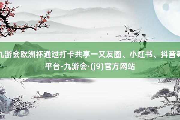 九游会欧洲杯通过打卡共享一又友圈、小红书、抖音等平台-九游会·(j9)官方网站