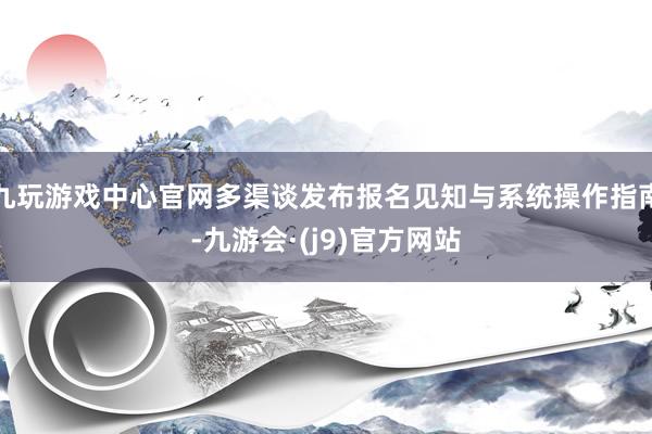 九玩游戏中心官网多渠谈发布报名见知与系统操作指南-九游会·(j9)官方网站