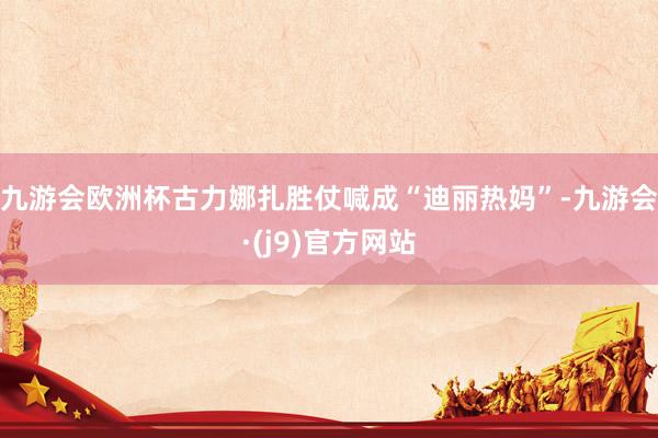 九游会欧洲杯古力娜扎胜仗喊成“迪丽热妈”-九游会·(j9)官方网站