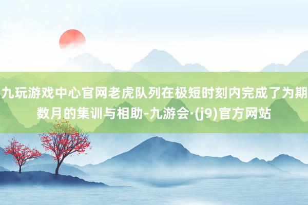 九玩游戏中心官网老虎队列在极短时刻内完成了为期数月的集训与相助-九游会·(j9)官方网站
