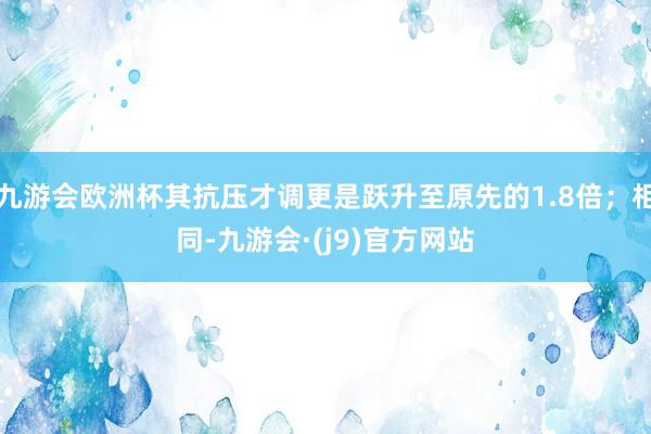 九游会欧洲杯其抗压才调更是跃升至原先的1.8倍；相同-九游会·(j9)官方网站