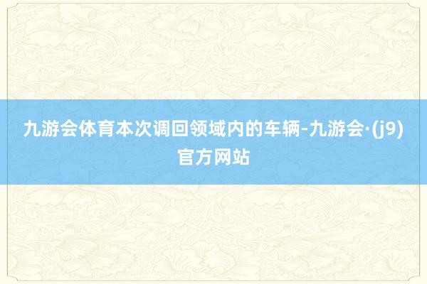 九游会体育　　本次调回领域内的车辆-九游会·(j9)官方网站