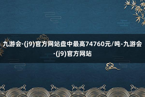 九游会·(j9)官方网站盘中最高74760元/吨-九游会·(j9)官方网站