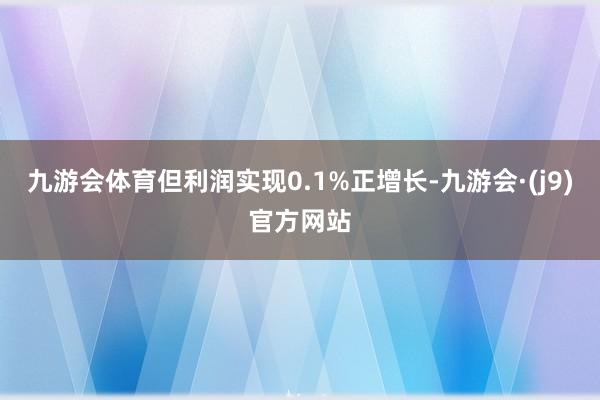 九游会体育但利润实现0.1%正增长-九游会·(j9)官方网站