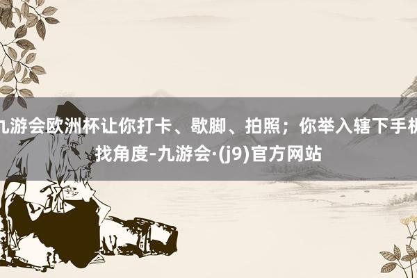 九游会欧洲杯让你打卡、歇脚、拍照；你举入辖下手机找角度-九游会·(j9)官方网站