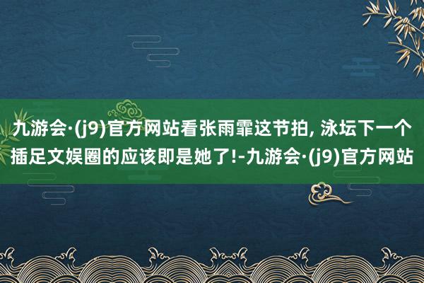 九游会·(j9)官方网站看张雨霏这节拍, 泳坛下一个插足文娱圈的应该即是她了!-九游会·(j9)官方网站