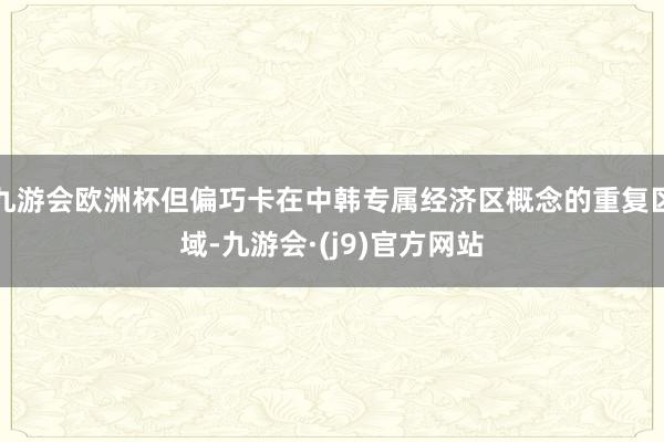 九游会欧洲杯但偏巧卡在中韩专属经济区概念的重复区域-九游会·(j9)官方网站