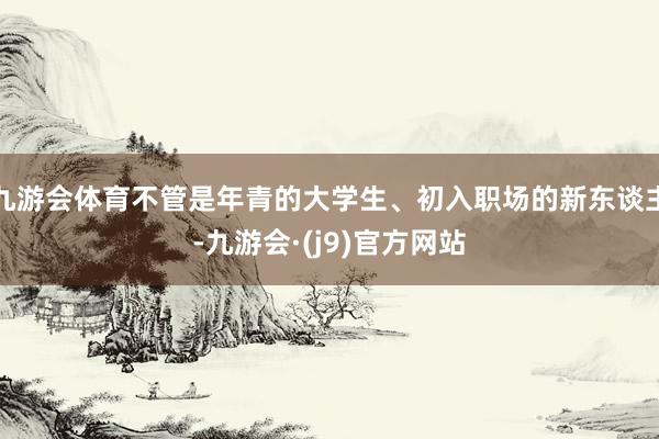 九游会体育不管是年青的大学生、初入职场的新东谈主-九游会·(j9)官方网站