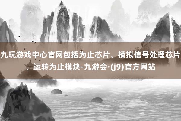 九玩游戏中心官网包括为止芯片、模拟信号处理芯片、运转为止模块-九游会·(j9)官方网站
