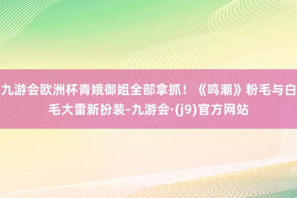 九游会欧洲杯青娥御姐全部拿抓！《鸣潮》粉毛与白毛大雷新扮装-九游会·(j9)官方网站