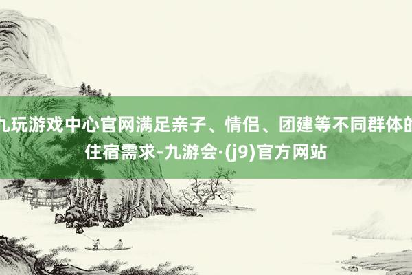 九玩游戏中心官网满足亲子、情侣、团建等不同群体的住宿需求-九游会·(j9)官方网站