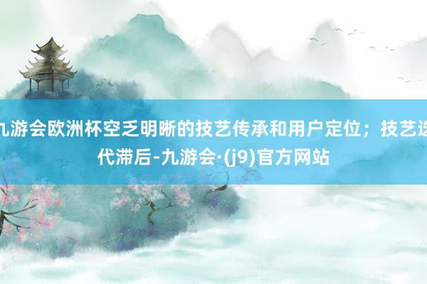 九游会欧洲杯空乏明晰的技艺传承和用户定位；技艺迭代滞后-九游会·(j9)官方网站