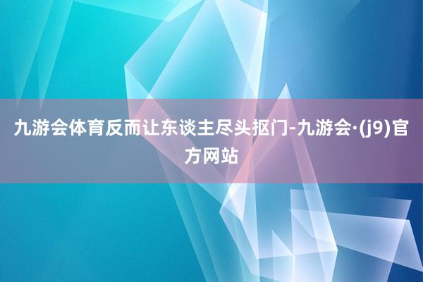 九游会体育反而让东谈主尽头抠门-九游会·(j9)官方网站