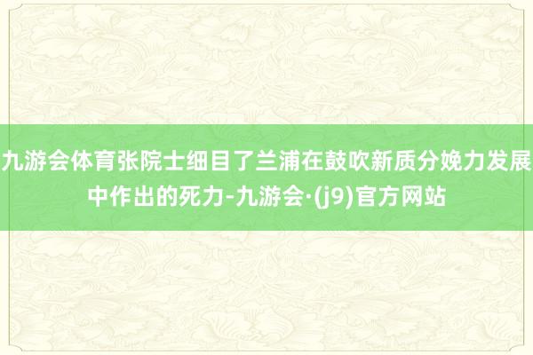九游会体育张院士细目了兰浦在鼓吹新质分娩力发展中作出的死力-九游会·(j9)官方网站