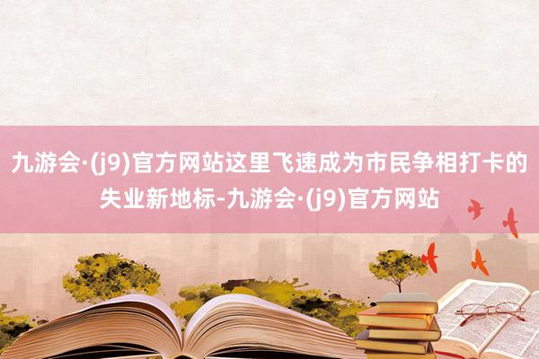 九游会·(j9)官方网站这里飞速成为市民争相打卡的失业新地标-九游会·(j9)官方网站