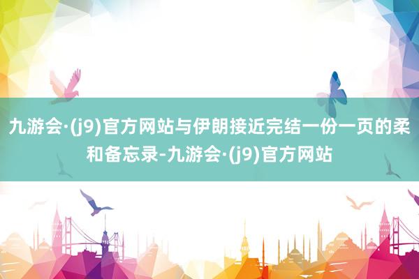 九游会·(j9)官方网站与伊朗接近完结一份一页的柔和备忘录-九游会·(j9)官方网站