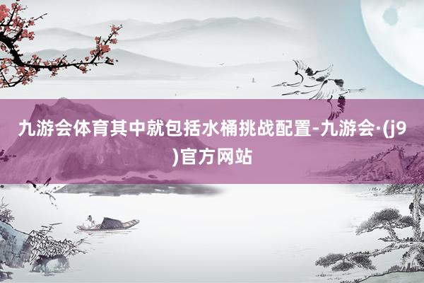 九游会体育其中就包括水桶挑战配置-九游会·(j9)官方网站