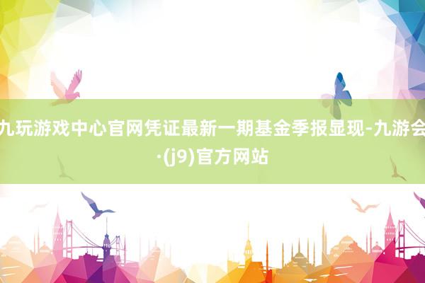 九玩游戏中心官网凭证最新一期基金季报显现-九游会·(j9)官方网站