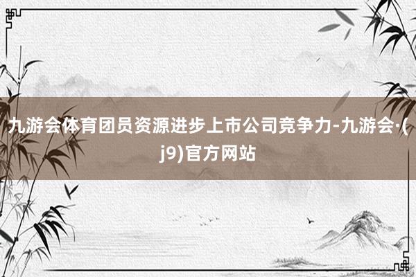 九游会体育团员资源进步上市公司竞争力-九游会·(j9)官方网站
