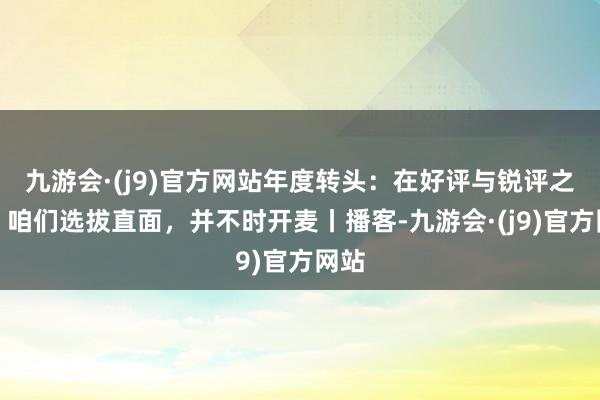 九游会·(j9)官方网站年度转头：在好评与锐评之间，咱们选拔直面，并不时开麦丨播客-九游会·(j9)官方网站