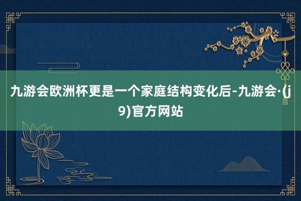 九游会欧洲杯更是一个家庭结构变化后-九游会·(j9)官方网站