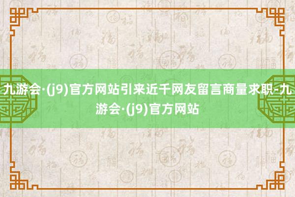 九游会·(j9)官方网站引来近千网友留言商量求职-九游会·(j9)官方网站