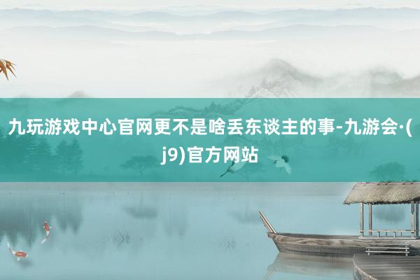 九玩游戏中心官网更不是啥丢东谈主的事-九游会·(j9)官方网站