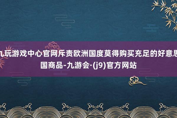 九玩游戏中心官网斥责欧洲国度莫得购买充足的好意思国商品-九游会·(j9)官方网站