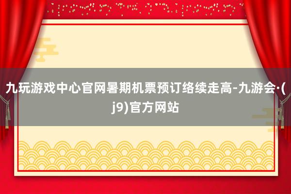 九玩游戏中心官网暑期机票预订络续走高-九游会·(j9)官方网站