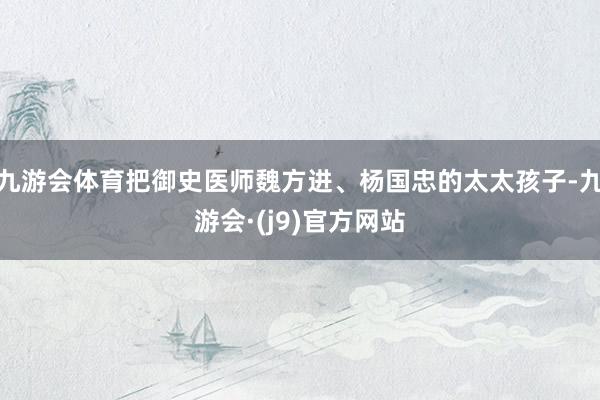 九游会体育把御史医师魏方进、杨国忠的太太孩子-九游会·(j9)官方网站